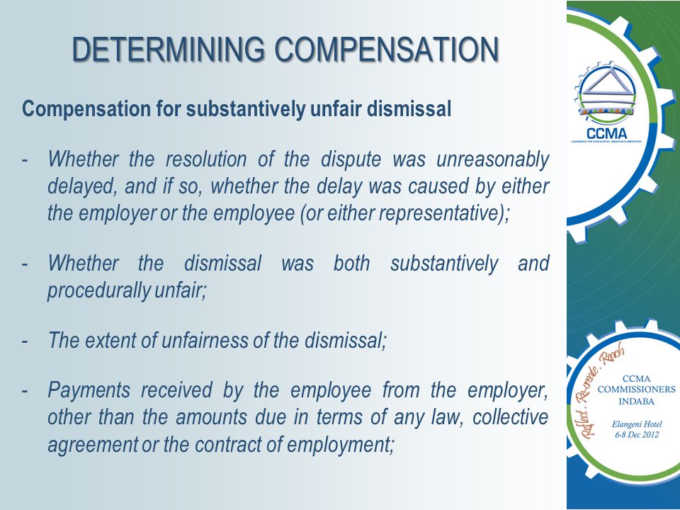 DETERMINING COMPENSATION Compensation for substantively unfair dismissal - Whether the resolution of the dispute was unreasonably delayed, and if so, whether the delay was caused by either the employer or the employee (or either representative); - Whether the dismissal was both substantively and procedurally unfair; - The extent of unfairness of the dismissal; - Payments received by the employee from the employer, other than the amounts due in terms of any law, collective agreement or the contract of employment;