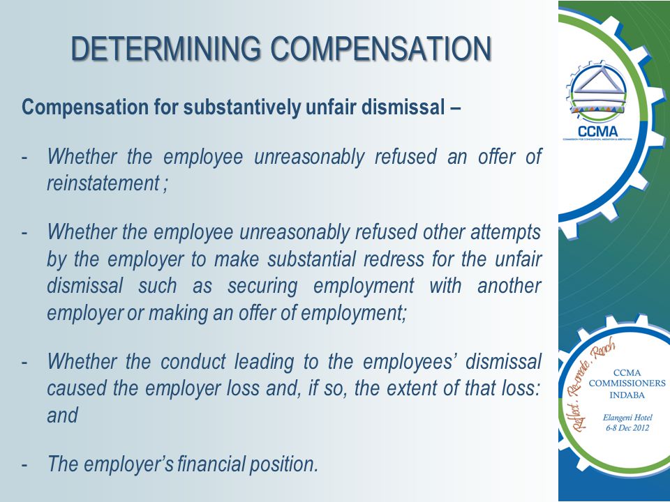 DETERMINING COMPENSATION Compensation for substantively unfair dismissal – - Whether the employee unreasonably refused an offer of reinstatement ; - Whether the employee unreasonably refused other attempts by the employer to make substantial redress for the unfair dismissal such as securing employment with another employer or making an offer of employment; - Whether the conduct leading to the employees’ dismissal caused the employer loss and, if so, the extent of that loss: and - The employer’s financial position.