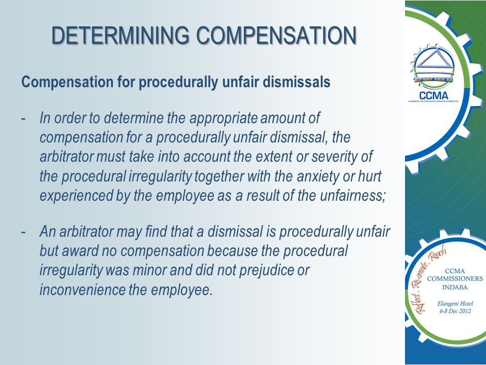 DETERMINING COMPENSATION Compensation for procedurally unfair dismissals - In order to determine the appropriate amount of compensation for a procedurally unfair dismissal, the arbitrator must take into account the extent or severity of the procedural irregularity together with the anxiety or hurt experienced by the employee as a result of the unfairness; - An arbitrator may find that a dismissal is procedurally unfair but award no compensation because the procedural irregularity was minor and did not prejudice or inconvenience the employee.
