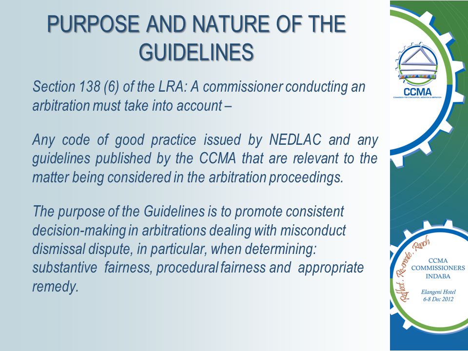 PURPOSE AND NATURE OF THE GUIDELINES Section 138 (6) of the LRA: A commissioner conducting an arbitration must take into account – Any code of good practice issued by NEDLAC and any guidelines published by the CCMA that are relevant to the matter being considered in the arbitration proceedings.