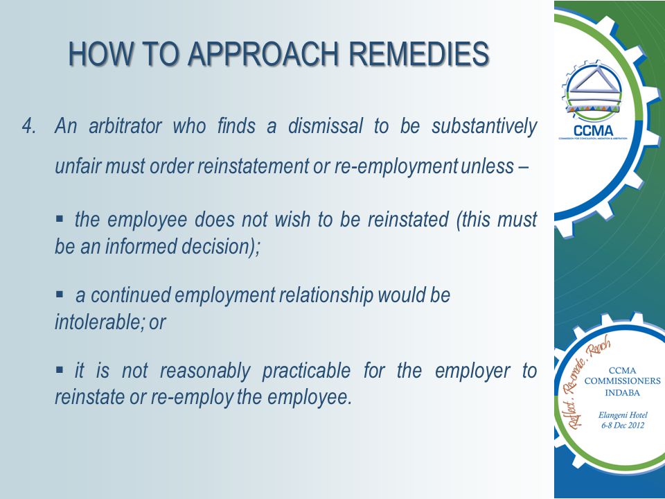 HOW TO APPROACH REMEDIES 4.An arbitrator who finds a dismissal to be substantively unfair must order reinstatement or re-employment unless –  the employee does not wish to be reinstated (this must be an informed decision);  a continued employment relationship would be intolerable; or  it is not reasonably practicable for the employer to reinstate or re-employ the employee.