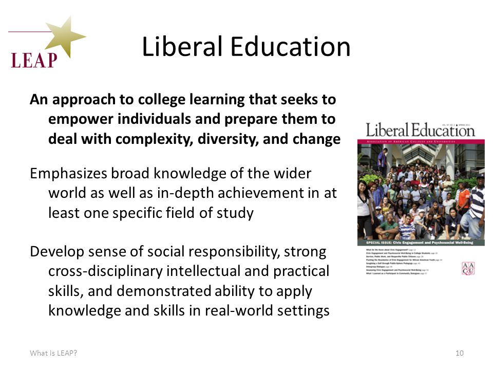 Liberal Education An approach to college learning that seeks to empower individuals and prepare them to deal with complexity, diversity, and change What is LEAP 10 Emphasizes broad knowledge of the wider world as well as in-depth achievement in at least one specific field of study Develop sense of social responsibility, strong cross-disciplinary intellectual and practical skills, and demonstrated ability to apply knowledge and skills in real-world settings