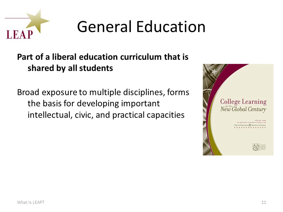 General Education Part of a liberal education curriculum that is shared by all students What is LEAP 11 Broad exposure to multiple disciplines, forms the basis for developing important intellectual, civic, and practical capacities