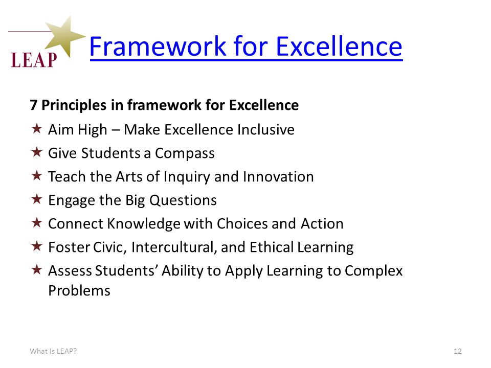 Framework for Excellence 7 Principles in framework for Excellence  Aim High – Make Excellence Inclusive  Give Students a Compass  Teach the Arts of Inquiry and Innovation  Engage the Big Questions  Connect Knowledge with Choices and Action  Foster Civic, Intercultural, and Ethical Learning  Assess Students’ Ability to Apply Learning to Complex Problems What is LEAP 12