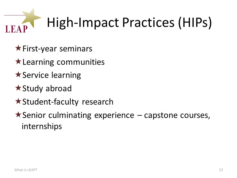 High-Impact Practices (HIPs)  First-year seminars  Learning communities  Service learning  Study abroad  Student-faculty research  Senior culminating experience – capstone courses, internships What is LEAP 13