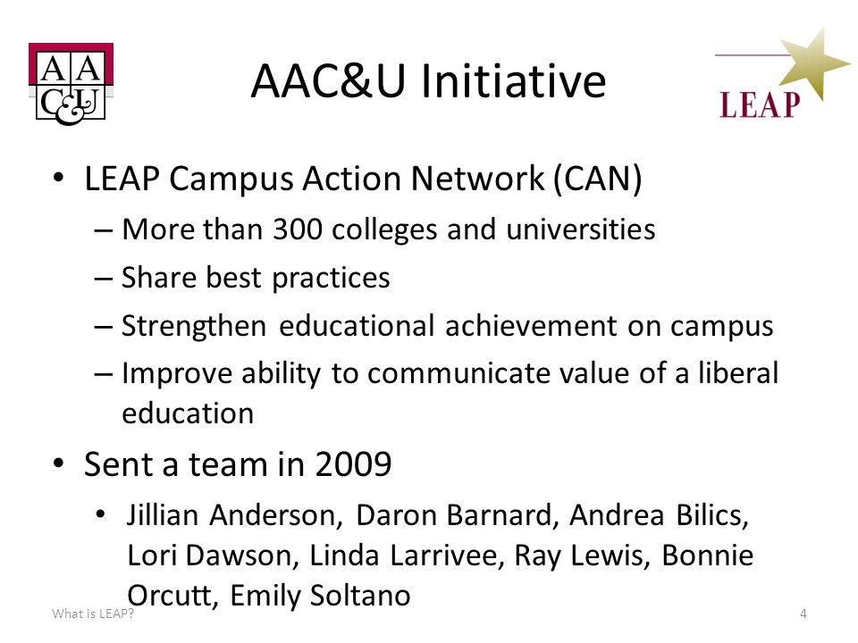 AAC&U Initiative LEAP Campus Action Network (CAN) – More than 300 colleges and universities – Share best practices – Strengthen educational achievement on campus – Improve ability to communicate value of a liberal education What is LEAP 4 Sent a team in 2009 Jillian Anderson, Daron Barnard, Andrea Bilics, Lori Dawson, Linda Larrivee, Ray Lewis, Bonnie Orcutt, Emily Soltano