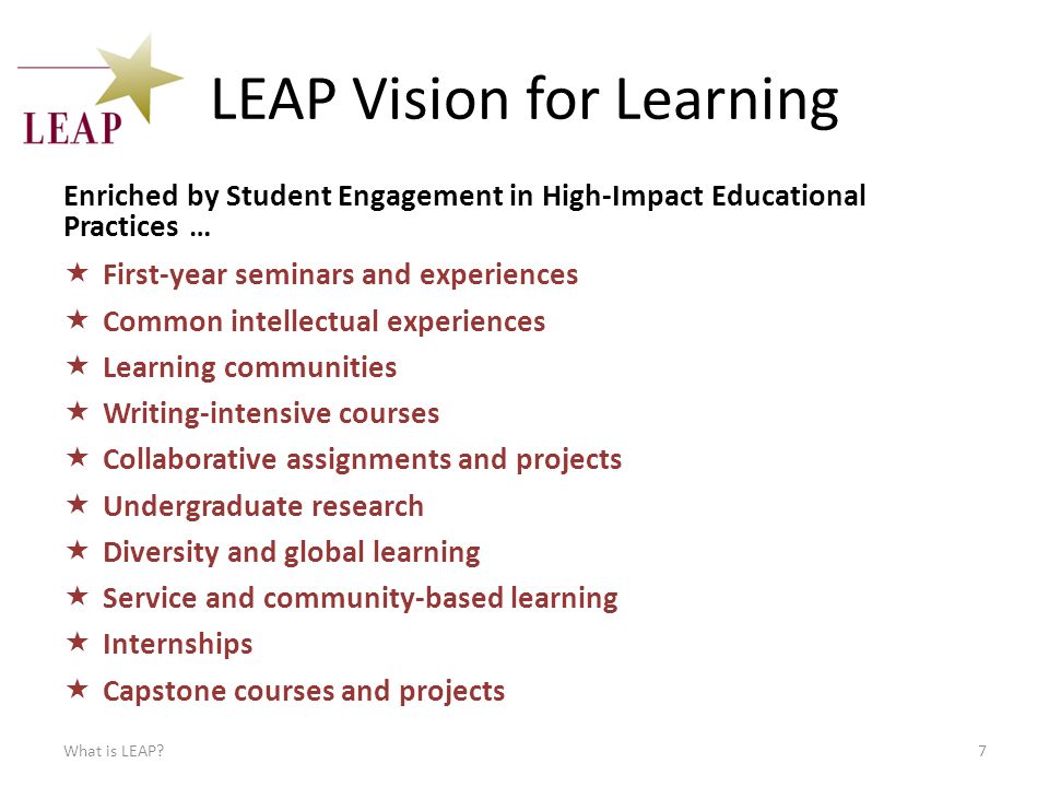 LEAP Vision for Learning Enriched by Student Engagement in High-Impact Educational Practices …  First-year seminars and experiences  Common intellectual experiences  Learning communities  Writing-intensive courses  Collaborative assignments and projects  Undergraduate research  Diversity and global learning  Service and community-based learning  Internships  Capstone courses and projects What is LEAP 7