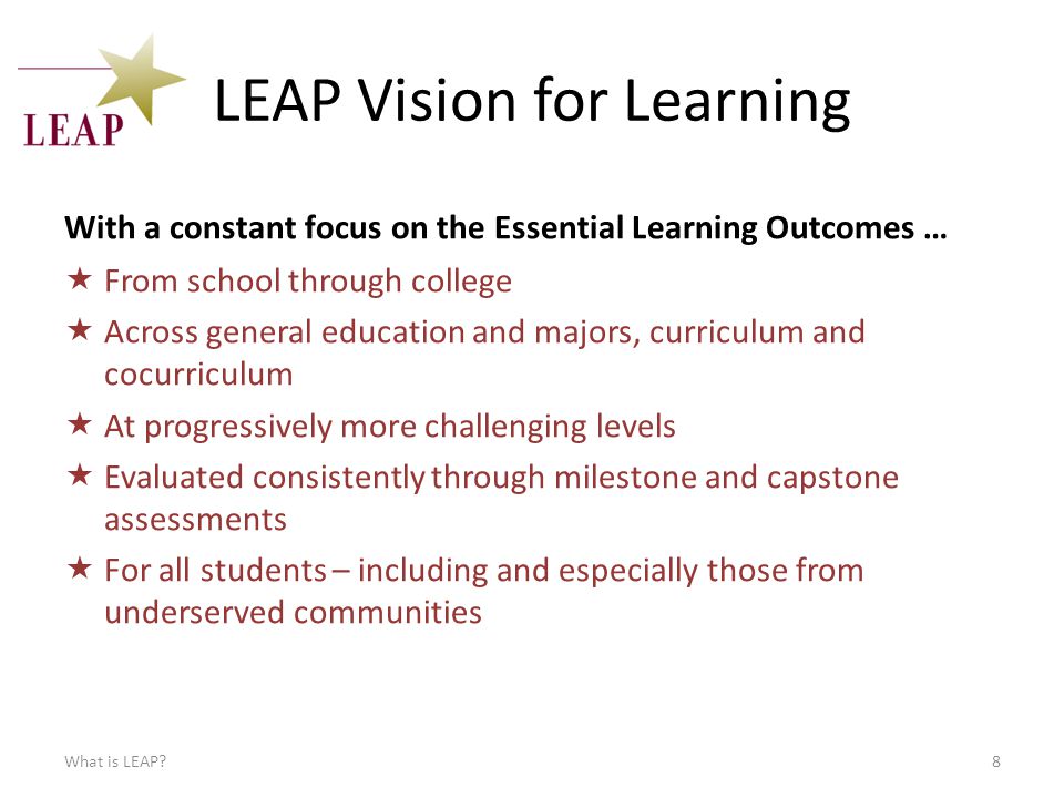 LEAP Vision for Learning With a constant focus on the Essential Learning Outcomes …  From school through college  Across general education and majors, curriculum and cocurriculum  At progressively more challenging levels  Evaluated consistently through milestone and capstone assessments  For all students – including and especially those from underserved communities What is LEAP 8