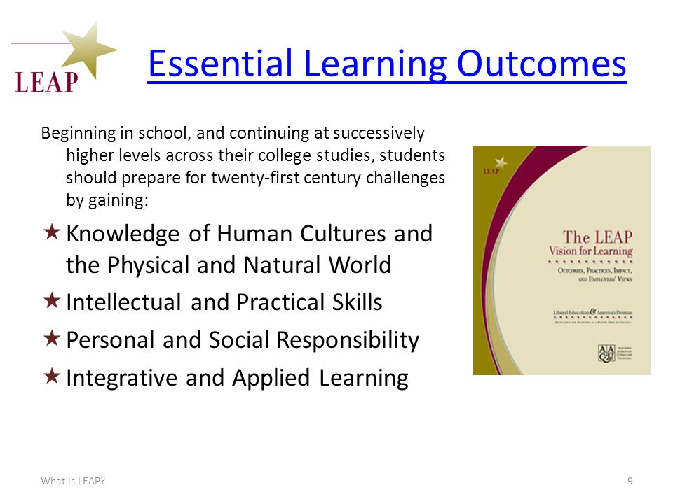 Essential Learning Outcomes Beginning in school, and continuing at successively higher levels across their college studies, students should prepare for twenty-first century challenges by gaining:  Knowledge of Human Cultures and the Physical and Natural World  Intellectual and Practical Skills  Personal and Social Responsibility  Integrative and Applied Learning What is LEAP 9