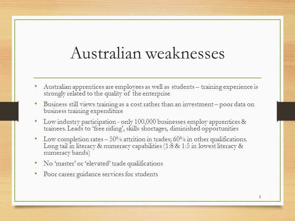 Australian weaknesses Australian apprentices are employees as well as students – training experience is strongly related to the quality of the enterprise Business still views training as a cost rather than an investment – poor data on business training expenditure Low industry participation - only 100,000 businesses employ apprentices & trainees.