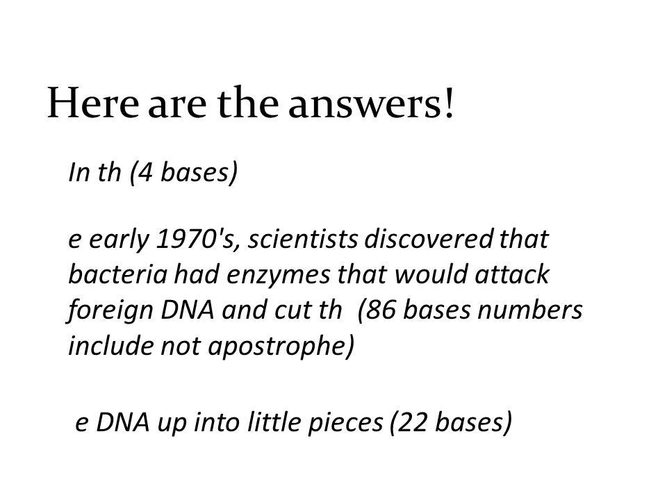 In th (4 bases) e early 1970 s, scientists discovered that bacteria had enzymes that would attack foreign DNA and cut th (86 bases numbers include not apostrophe) e DNA up into little pieces (22 bases) Here are the answers!