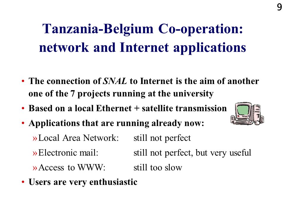 9 Tanzania-Belgium Co-operation: network and Internet applications The connection of SNAL to Internet is the aim of another one of the 7 projects running at the university Based on a local Ethernet + satellite transmission Applications that are running already now: »Local Area Network: still not perfect »Electronic mail: still not perfect, but very useful »Access to WWW: still too slow Users are very enthusiastic
