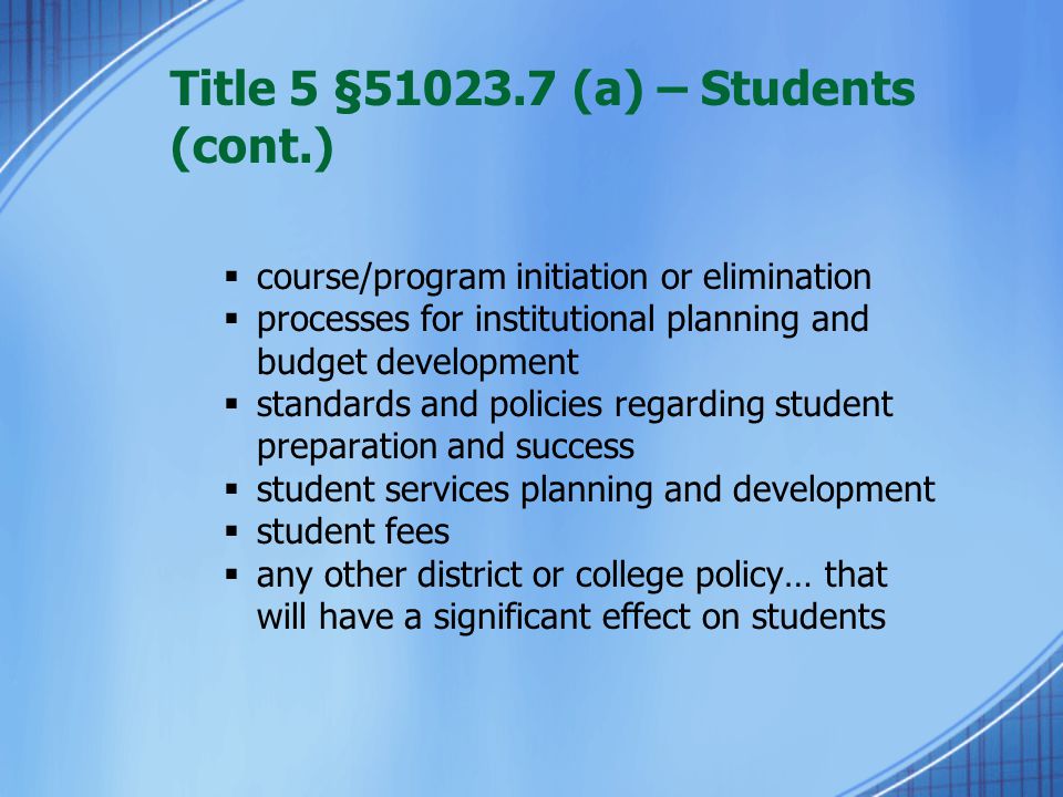 Title 5 § (a) – Students (cont.)  course/program initiation or elimination  processes for institutional planning and budget development  standards and policies regarding student preparation and success  student services planning and development  student fees  any other district or college policy… that will have a significant effect on students