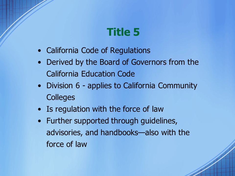 Title 5 California Code of Regulations Derived by the Board of Governors from the California Education Code Division 6 - applies to California Community Colleges Is regulation with the force of law Further supported through guidelines, advisories, and handbooks—also with the force of law