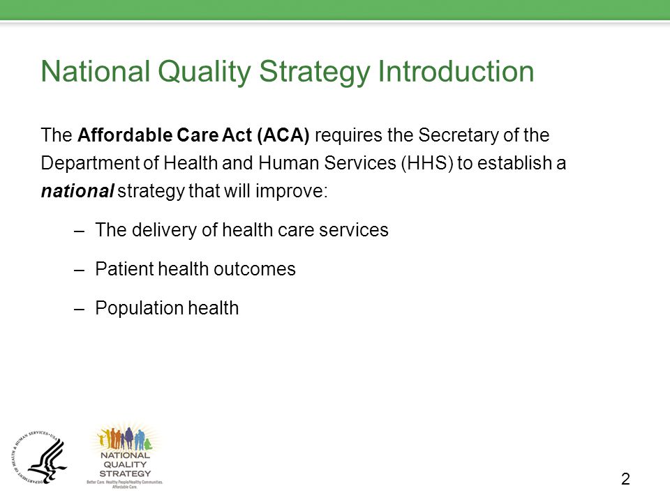 National Quality Strategy Introduction The Affordable Care Act (ACA) requires the Secretary of the Department of Health and Human Services (HHS) to establish a national strategy that will improve: –The delivery of health care services –Patient health outcomes –Population health 2