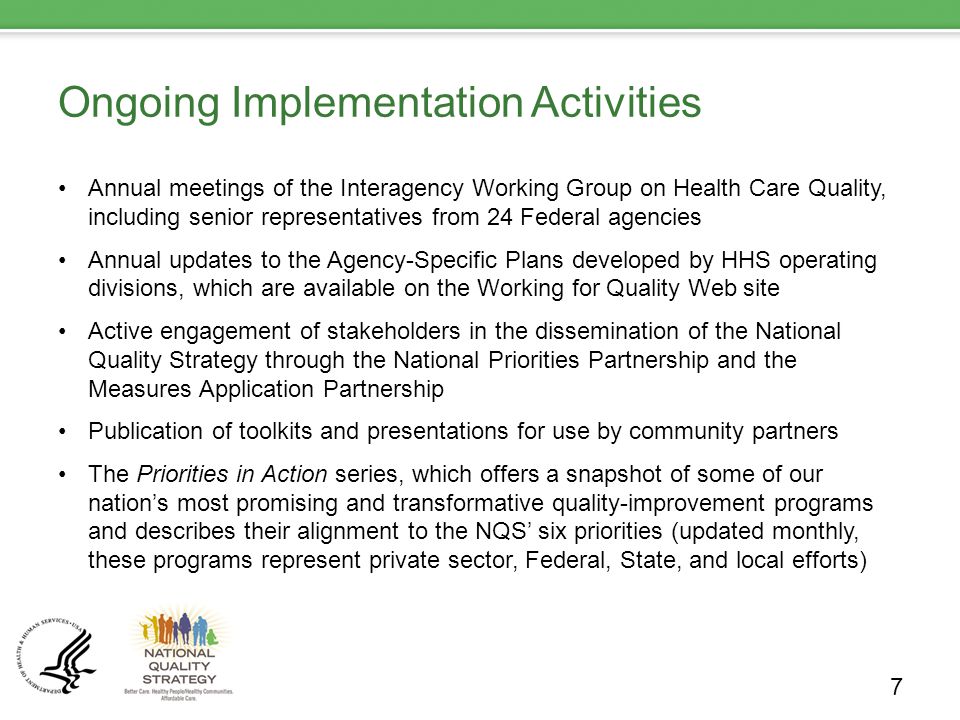 Ongoing Implementation Activities Annual meetings of the Interagency Working Group on Health Care Quality, including senior representatives from 24 Federal agencies Annual updates to the Agency-Specific Plans developed by HHS operating divisions, which are available on the Working for Quality Web site Active engagement of stakeholders in the dissemination of the National Quality Strategy through the National Priorities Partnership and the Measures Application Partnership Publication of toolkits and presentations for use by community partners The Priorities in Action series, which offers a snapshot of some of our nation’s most promising and transformative quality-improvement programs and describes their alignment to the NQS’ six priorities (updated monthly, these programs represent private sector, Federal, State, and local efforts) 7