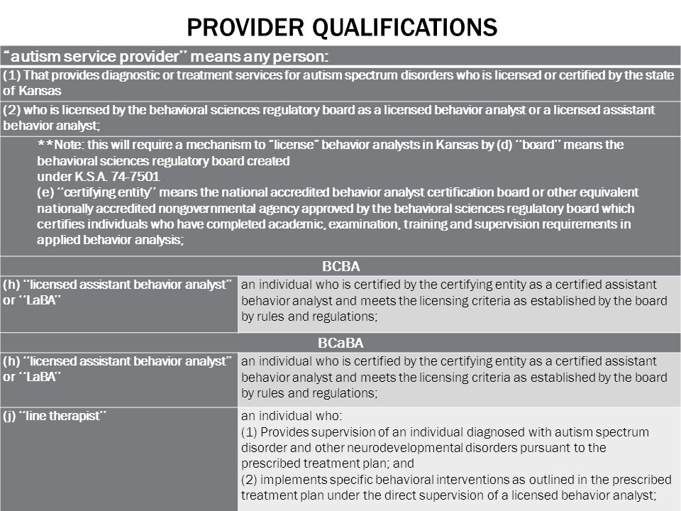 PROVIDER QUALIFICATIONS autism service provider’’ means any person: (1) That provides diagnostic or treatment services for autism spectrum disorders who is licensed or certified by the state of Kansas (2) who is licensed by the behavioral sciences regulatory board as a licensed behavior analyst or a licensed assistant behavior analyst; **Note: this will require a mechanism to license behavior analysts in Kansas by (d) ‘‘board’’ means the behavioral sciences regulatory board created under K.S.A.