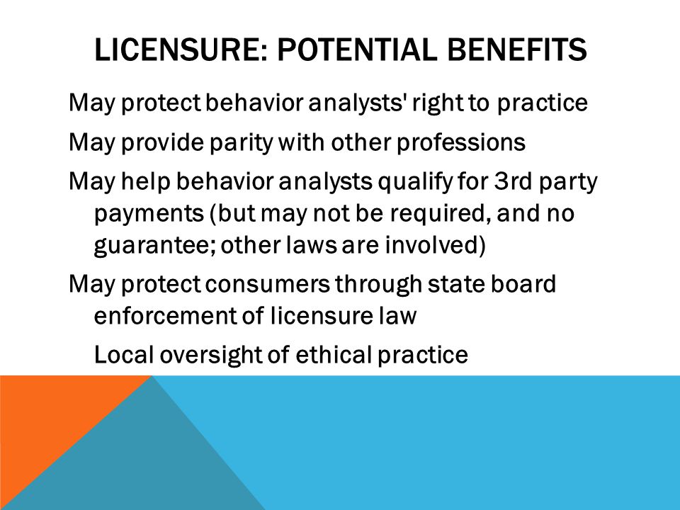 LICENSURE: POTENTIAL BENEFITS May protect behavior analysts right to practice May provide parity with other professions May help behavior analysts qualify for 3rd party payments (but may not be required, and no guarantee; other laws are involved) May protect consumers through state board enforcement of licensure law Local oversight of ethical practice