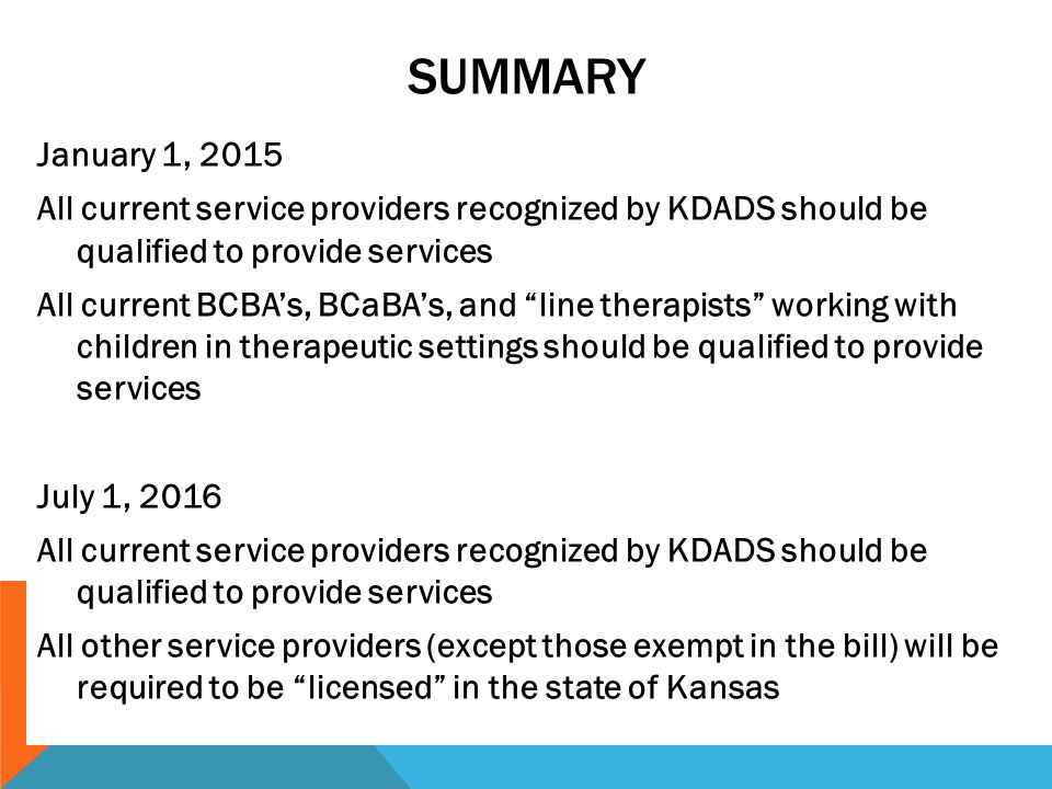 SUMMARY January 1, 2015 All current service providers recognized by KDADS should be qualified to provide services All current BCBA’s, BCaBA’s, and line therapists working with children in therapeutic settings should be qualified to provide services July 1, 2016 All current service providers recognized by KDADS should be qualified to provide services All other service providers (except those exempt in the bill) will be required to be licensed in the state of Kansas