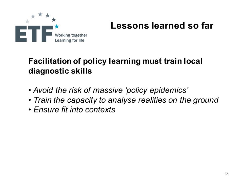 13 Lessons learned so far Facilitation of policy learning must train local diagnostic skills Avoid the risk of massive ‘policy epidemics’ Train the capacity to analyse realities on the ground Ensure fit into contexts