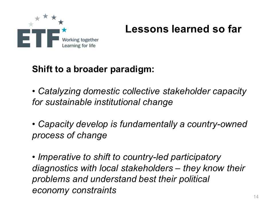 14 Lessons learned so far Shift to a broader paradigm: Catalyzing domestic collective stakeholder capacity for sustainable institutional change Capacity develop is fundamentally a country-owned process of change Imperative to shift to country-led participatory diagnostics with local stakeholders – they know their problems and understand best their political economy constraints