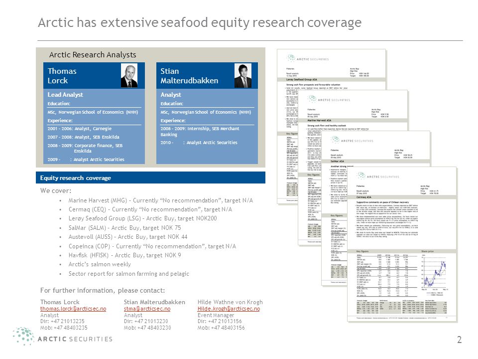 2 Arctic has extensive seafood equity research coverage Arctic Research Analysts Equity research coverage We cover: Marine Harvest (MHG) – Currently No recommendation , target N/A Cermaq (CEQ) – Currently No recommendation , target N/A Lerøy Seafood Group (LSG) – Arctic Buy, target NOK200 SalMar (SALM) – Arctic Buy, target NOK 75 Austevoll (AUSS) – Arctic Buy, target NOK 44 Copeinca (COP) - Currently No recommendation , target N/A Havfisk (HFISK) – Arctic Buy, target NOK 9 Arctic’s salmon weekly Sector report for salmon farming and pelagic For further information, please contact: Thomas Lorck Lead Analyst Education: MSc, Norwegian School of Economics (NHH) Experience: : Analyst, Carnegie : Analyst, SEB Enskilda : Corporate finance, SEB Enskilda : Analyst Arctic Securities Stian Malterudbakken Analyst Education: MSc, Norwegian School of Economics (NHH) Experience: 2008 – 2009: Internship, SEB Merchant Banking : Analyst Arctic Securities Thomas Lorck Analyst Dir: Mob: Stian Malterudbakken Analyst Dir: Mob: Hilde Wathne von Krogh Event Manager Dir: Mob: