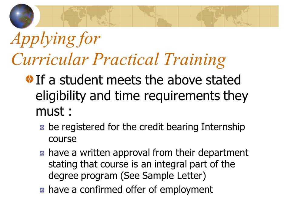 Applying for Curricular Practical Training If a student meets the above stated eligibility and time requirements they must : be registered for the credit bearing Internship course have a written approval from their department stating that course is an integral part of the degree program (See Sample Letter) have a confirmed offer of employment