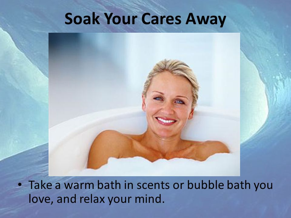 Soak Your Cares Away Take a warm bath in scents or bubble bath you love, and relax your mind.