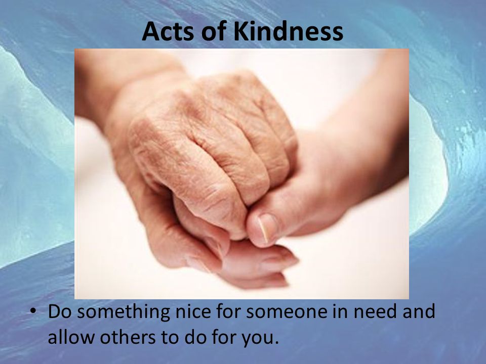 Acts of Kindness Do something nice for someone in need and allow others to do for you.