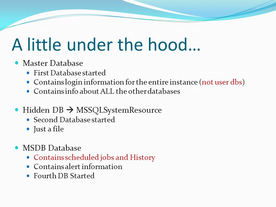 A little under the hood… Master Database First Database started Contains login information for the entire instance (not user dbs) Contains info about ALL the other databases Hidden DB  MSSQLSystemResource Second Database started Just a file MSDB Database Contains scheduled jobs and History Contains alert information Fourth DB Started