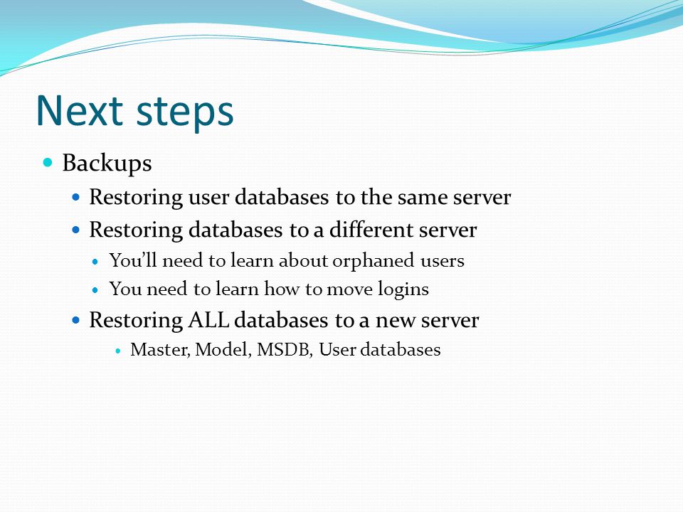 Next steps Backups Restoring user databases to the same server Restoring databases to a different server You’ll need to learn about orphaned users You need to learn how to move logins Restoring ALL databases to a new server Master, Model, MSDB, User databases