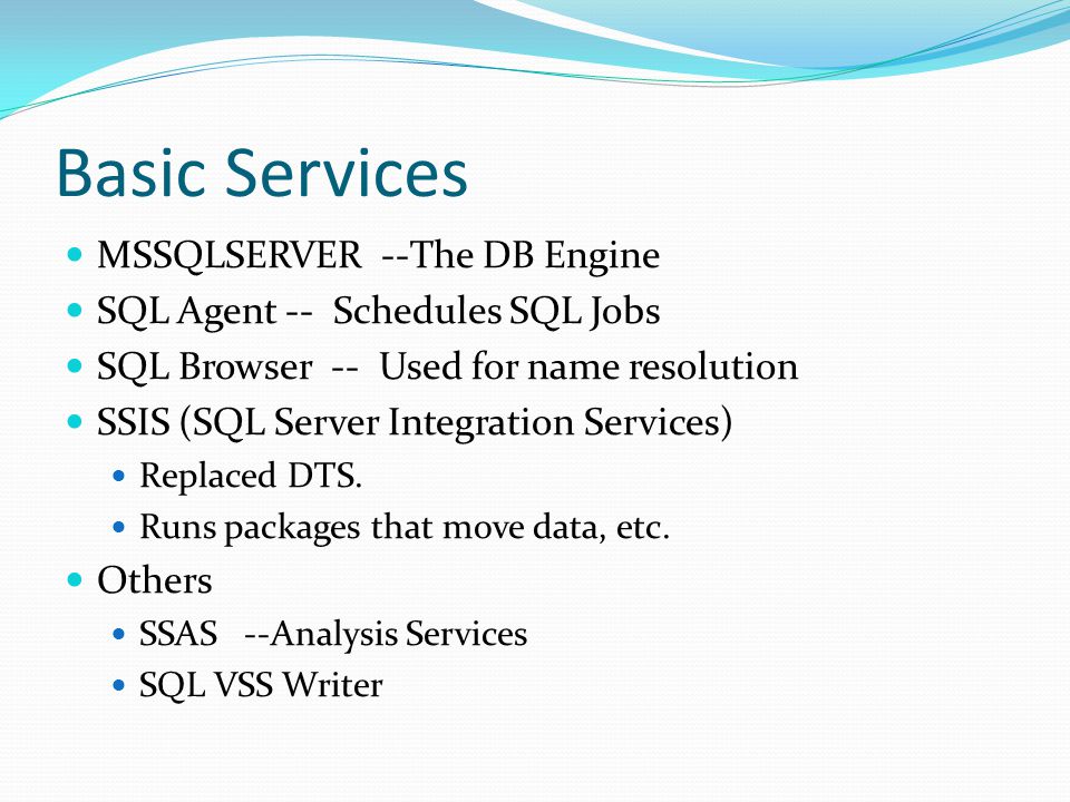 Basic Services MSSQLSERVER --The DB Engine SQL Agent -- Schedules SQL Jobs SQL Browser -- Used for name resolution SSIS (SQL Server Integration Services) Replaced DTS.