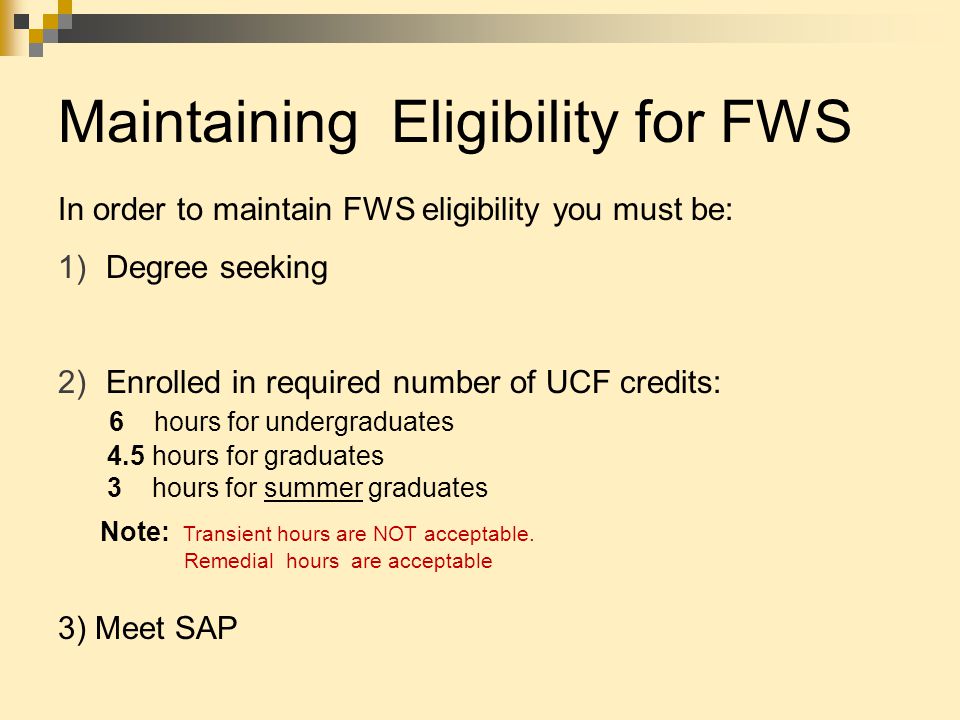 Maintaining Eligibility for FWS In order to maintain FWS eligibility you must be: 1)Degree seeking 2)Enrolled in required number of UCF credits: 6 hours for undergraduates 4.5 hours for graduates 3 hours for summer graduates Note: Transient hours are NOT acceptable.