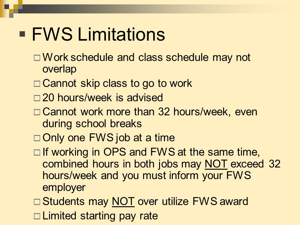  FWS Limitations  Work schedule and class schedule may not overlap  Cannot skip class to go to work  20 hours/week is advised  Cannot work more than 32 hours/week, even during school breaks  Only one FWS job at a time  If working in OPS and FWS at the same time, combined hours in both jobs may NOT exceed 32 hours/week and you must inform your FWS employer  Students may NOT over utilize FWS award  Limited starting pay rate