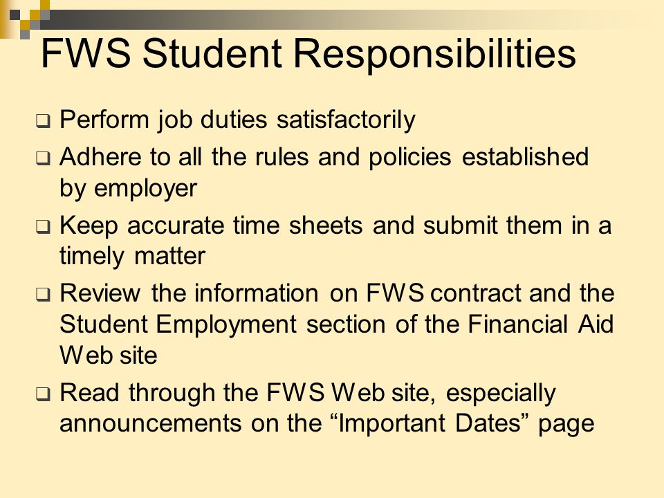 FWS Student Responsibilities  Perform job duties satisfactorily  Adhere to all the rules and policies established by employer  Keep accurate time sheets and submit them in a timely matter  Review the information on FWS contract and the Student Employment section of the Financial Aid Web site  Read through the FWS Web site, especially announcements on the Important Dates page