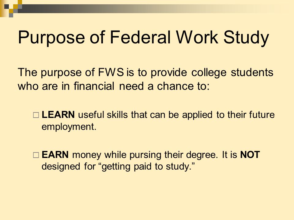 Purpose of Federal Work Study The purpose of FWS is to provide college students who are in financial need a chance to:  LEARN useful skills that can be applied to their future employment.