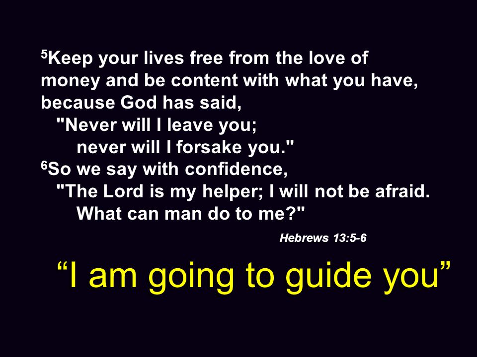 5 Keep your lives free from the love of money and be content with what you have, because God has said, Never will I leave you; never will I forsake you. 6 So we say with confidence, The Lord is my helper; I will not be afraid.