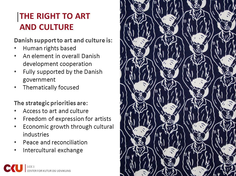 SIDE 3 CENTER FOR KUTUR OG UDVIKLING THE RIGHT TO ART AND CULTURE Danish support to art and culture is: Human rights based An element in overall Danish development cooperation Fully supported by the Danish government Thematically focused The strategic priorities are: Access to art and culture Freedom of expression for artists Economic growth through cultural industries Peace and reconciliation Intercultural exchange