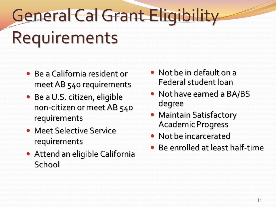 General Cal Grant Eligibility Requirements Be a California resident or meet AB 540 requirements Be a California resident or meet AB 540 requirements Be a U.S.