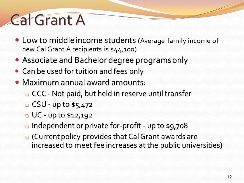 Cal Grant A Low to middle income students (Average family income of new Cal Grant A recipients is $44,100) Low to middle income students (Average family income of new Cal Grant A recipients is $44,100) Associate and Bachelor degree programs only Associate and Bachelor degree programs only Can be used for tuition and fees only Can be used for tuition and fees only Maximum annual award amounts: Maximum annual award amounts:  CCC - Not paid, but held in reserve until transfer  CSU - up to $5,472  UC - up to $12,192  Independent or private for-profit - up to $9,708  (Current policy provides that Cal Grant awards are increased to meet fee increases at the public universities) 12