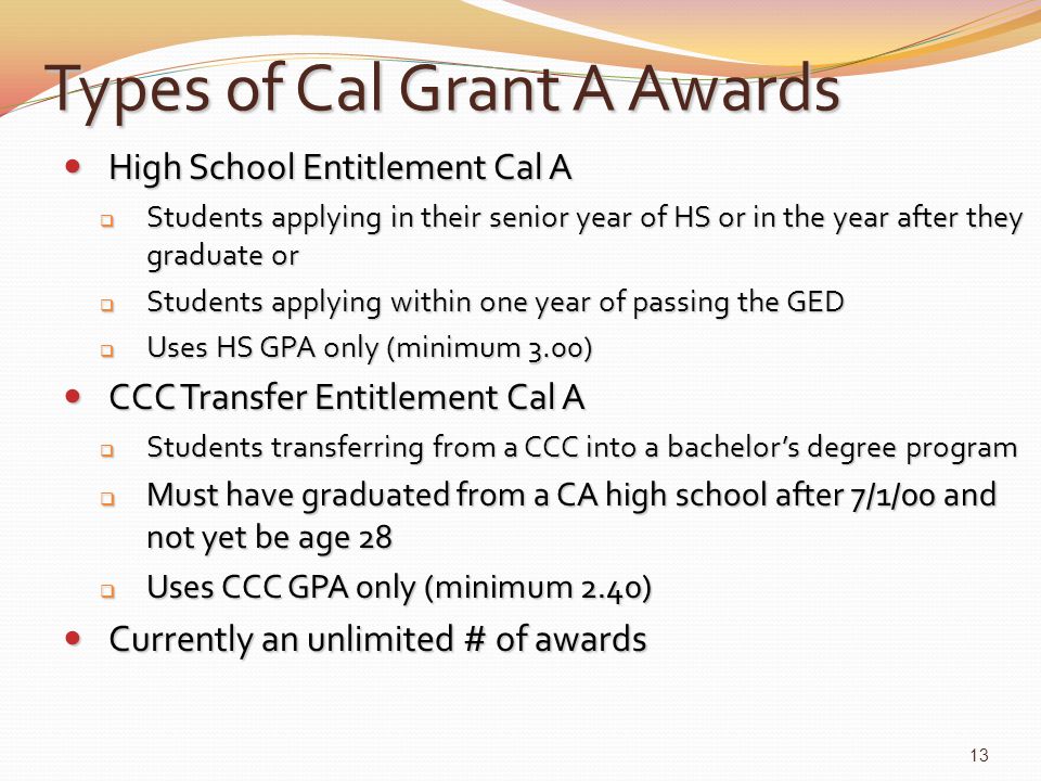Types of Cal Grant A Awards High School Entitlement Cal A High School Entitlement Cal A  Students applying in their senior year of HS or in the year after they graduate or  Students applying within one year of passing the GED  Uses HS GPA only (minimum 3.00) CCC Transfer Entitlement Cal A CCC Transfer Entitlement Cal A  Students transferring from a CCC into a bachelor’s degree program  Must have graduated from a CA high school after 7/1/00 and not yet be age 28  Uses CCC GPA only (minimum 2.40) Currently an unlimited # of awards Currently an unlimited # of awards 13