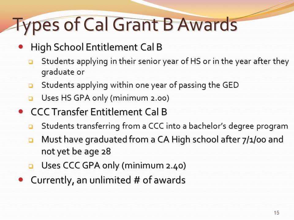 Types of Cal Grant B Awards High School Entitlement Cal B High School Entitlement Cal B  Students applying in their senior year of HS or in the year after they graduate or  Students applying within one year of passing the GED  Uses HS GPA only (minimum 2.00) CCC Transfer Entitlement Cal B CCC Transfer Entitlement Cal B  Students transferring from a CCC into a bachelor’s degree program  Must have graduated from a CA High school after 7/1/00 and not yet be age 28  Uses CCC GPA only (minimum 2.40) Currently, an unlimited # of awards Currently, an unlimited # of awards 15