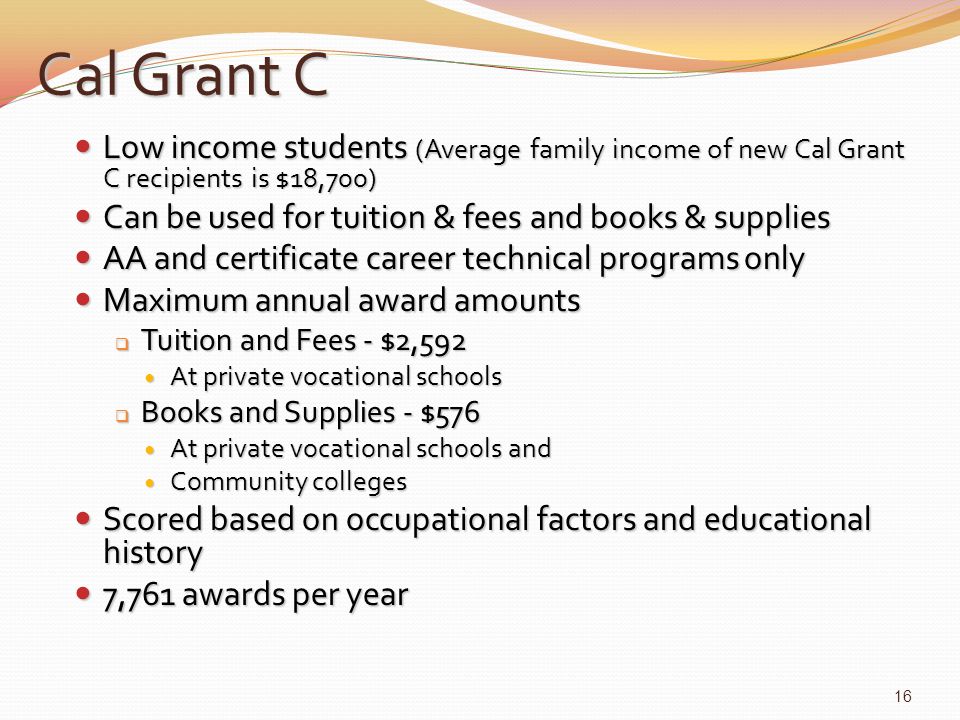 Cal Grant C Low income students (Average family income of new Cal Grant C recipients is $18,700) Low income students (Average family income of new Cal Grant C recipients is $18,700) Can be used for tuition & fees and books & supplies Can be used for tuition & fees and books & supplies AA and certificate career technical programs only AA and certificate career technical programs only Maximum annual award amounts Maximum annual award amounts  Tuition and Fees - $2,592 At private vocational schools At private vocational schools  Books and Supplies - $576 At private vocational schools and At private vocational schools and Community colleges Community colleges Scored based on occupational factors and educational history Scored based on occupational factors and educational history 7,761 awards per year 7,761 awards per year 16