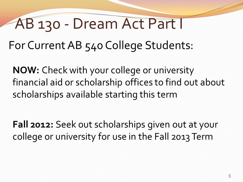 AB Dream Act Part I For Current AB 540 College Students: NOW: Check with your college or university financial aid or scholarship offices to find out about scholarships available starting this term Fall 2012: Seek out scholarships given out at your college or university for use in the Fall 2013 Term 5