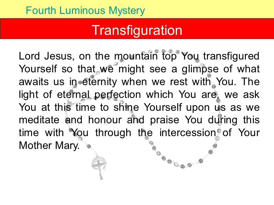 Transfiguration Fourth Luminous Mystery Lord Jesus, on the mountain top You transfigured Yourself so that we might see a glimpse of what awaits us in eternity when we rest with You.