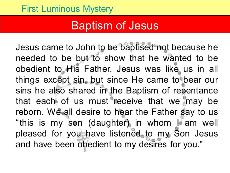 Baptism of Jesus First Luminous Mystery Jesus came to John to be baptised not because he needed to be but to show that he wanted to be obedient to His Father.