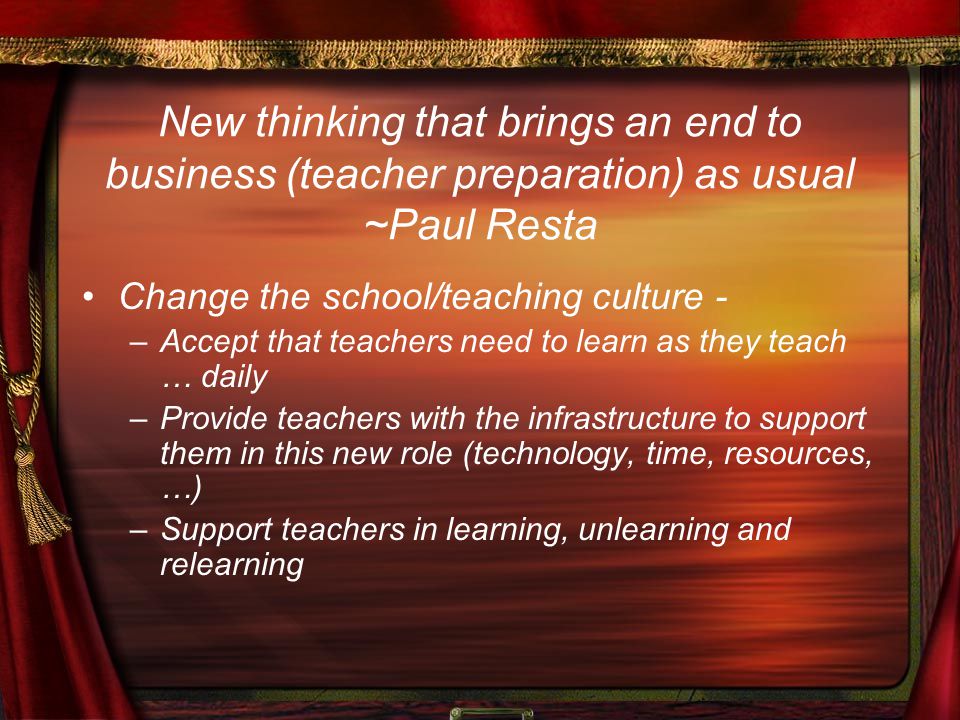 New thinking that brings an end to business (teacher preparation) as usual ~Paul Resta Change the school/teaching culture - –Accept that teachers need to learn as they teach … daily –Provide teachers with the infrastructure to support them in this new role (technology, time, resources, …) –Support teachers in learning, unlearning and relearning