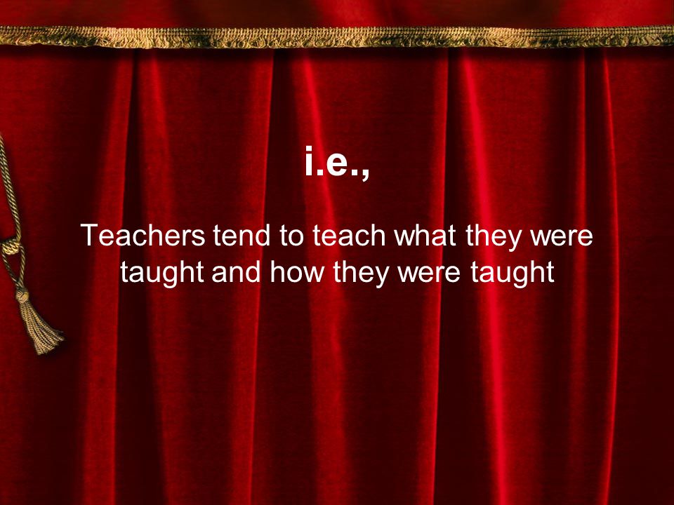i.e., Teachers tend to teach what they were taught and how they were taught