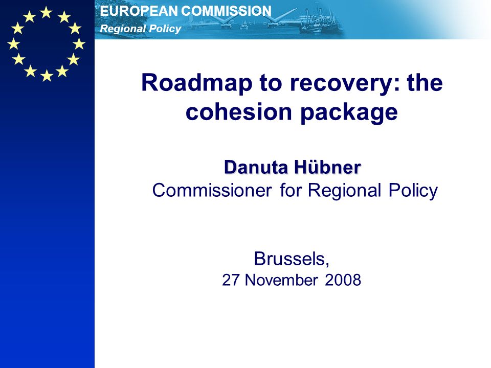 Regional Policy EUROPEAN COMMISSION Danuta Hübner Roadmap to recovery: the cohesion package Danuta Hübner Commissioner for Regional Policy Brussels, 27 November 2008