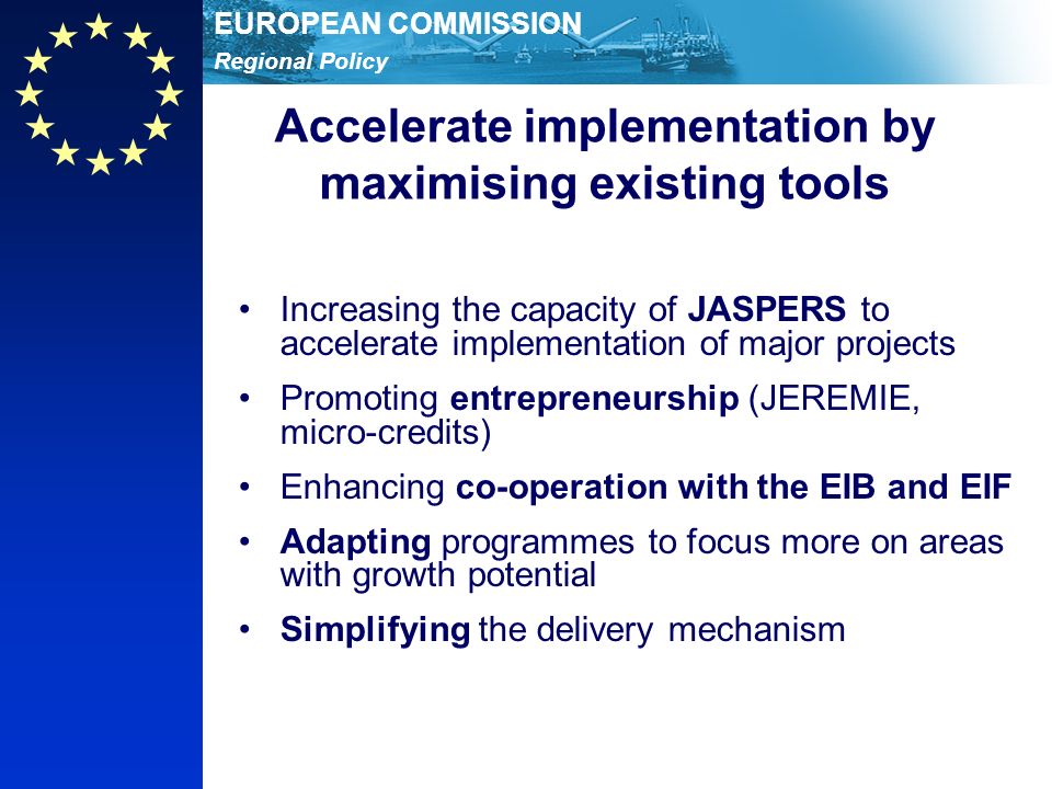 Regional Policy EUROPEAN COMMISSION Accelerate implementation by maximising existing tools Increasing the capacity of JASPERS to accelerate implementation of major projects Promoting entrepreneurship (JEREMIE, micro-credits) Enhancing co-operation with the EIB and EIF Adapting programmes to focus more on areas with growth potential Simplifying the delivery mechanism